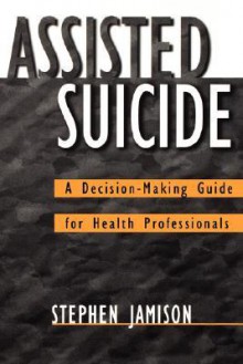 Assisted Suicide: A Decision-Making Guide for Health Professionals - Stephen Jamison