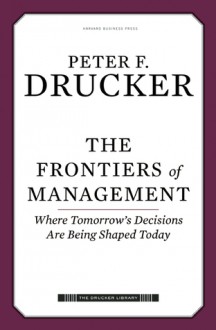 The Frontiers of Management: Where Tomorrow's Decisions Are Being Shaped Today - Peter F. Drucker