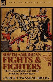 South American Fights & Fighters: The Conquistadors and Other Accounts of Adventure - Cyrus Townsend Brady