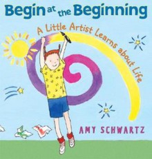 Begin at the Beginning: A Little Artist Learns about Life - Amy Schwartz