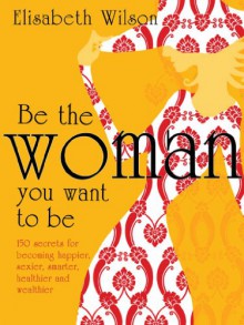 Be the Woman You Want to Be: 150 Secrets for Becoming Happier, Sexier, Smarter, Healthier and Wealthier - Infinite Ideas, Elisabeth Wilson