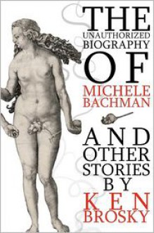 The Unauthorized Biography of Michele Bachmann (and other stories) - Ken Brosky