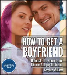 How To Get A Boyfriend: Unleash The Secret and Become A Happy Girlfriend - Stephen Williams