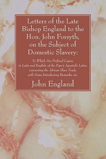 Letters of the Late Bishop England to the Hon. John Forsyth, on the Subject of Domestic Slavery - John England