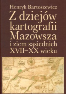 Z dziejów kartografii Mazowsza i ziem sąsiednich XVII-XX wieku - Henryk Bartoszewicz