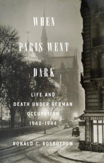 When Paris Went Dark: The City of Light Under German Occupation, 1940-1944 - Ronald C. Rosbottom