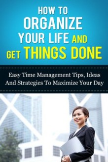 How to Organize Your Life And Get Things Done: Easy Time Management Tips, Ideas, And Strategies To Maximize Your Day (Time Managment And Organization- How To Manage Your Daily Routine Series) - Michael Manning