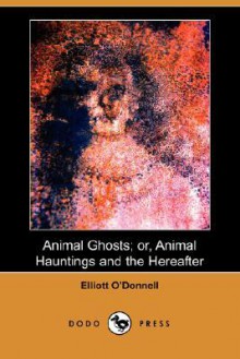 Animal Ghosts; Or, Animal Hauntings and the Hereafter (Dodo Press) - Elliott O'Donnell