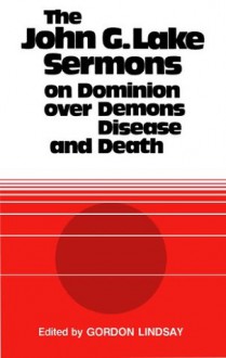 The John G. Lake Sermons on Dominion Over Demons, Disease and Death - John G. Lake, Gordon Lindsay