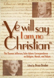 Ye Will Say I Am No Christian: The Thomas Jefferson/John Adams Correspondence on Religion, Morals, And Values - Thomas Jefferson, John Adams