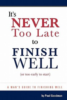 It's Never Too Late to Finish Well: A Man's Guide to Finishing Well - Paul Goodman