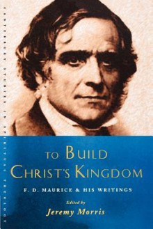 To Build Christ's Kingdom: F. D. Maurice and His Writings - Jeremy Morris