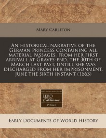 An Historical Narrative of the German Princess Containing All Material Passages, from Her First Arrivall at Graves-End, the 30th of March Last Past - Mary Carleton