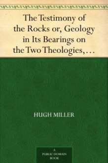 The Testimony of the Rocks or, Geology in Its Bearings on the Two Theologies, Natural and Revealed - Hugh Miller