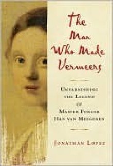 The Man Who Made Vermeers: Unvarnishing the Legend of Master Forger Han van Meegeren - Jonathan Lopez