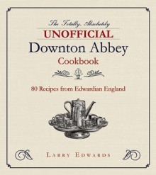 The Totally, Absolutely Unofficial Downton Abbey Cookbook: 80 Recipes from Edwardian England - Larry Edwards