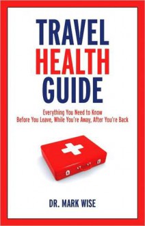 Travel Health Guide: Everything You Need to Know Before You Leave, While You're Away, After You're Back - Mark Wise