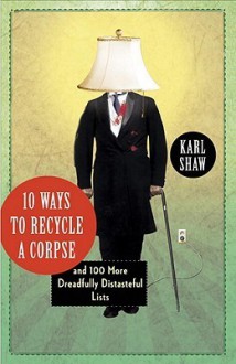 10 Ways to Recycle a Corpse: and 100 More Dreadfully Distasteful Lists - Karl Shaw