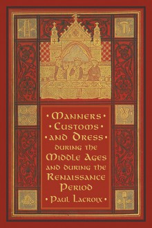 Manners, Customs, and Dress during the Middle Ages and during the Renaissance Period - Paul Lacroix, F. Kellerhoven