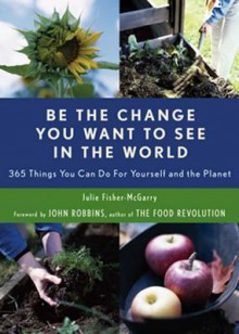 Be the Change You Want to See in the World: 365 Things You Can Do for Yourself and Your Planet - Julie Fisher-McGarry, John Robbins