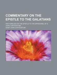 Commentary on the Epistle to the Galatians: And Homilies on the Epistle to the Ephesians, of S. John Chrysostom ... - John Chrysostom