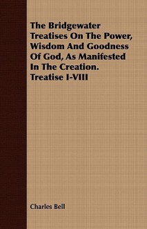 The Bridgewater Treatises on the Power, Wisdom and Goodness of God, as Manifested in the Creation. Treatise I-VIII - Charles Bell