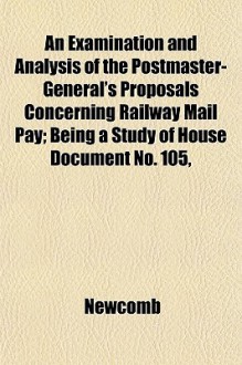 An Examination and Analysis of the Postmaster-General's Proposals Concerning Railway Mail Pay; Being a Study of House Document No. 105, - Newcomb