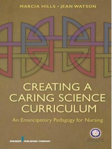 Creating a Caring Science Curriculum: An Emancipatory Pedagogy for Nursing - Marcia Hills, Jean Watson