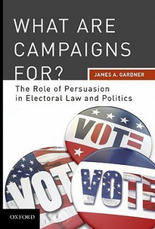 What Are Campaigns For?: The Role of Persuasion in Electoral Law and Politics - James A. Gardner