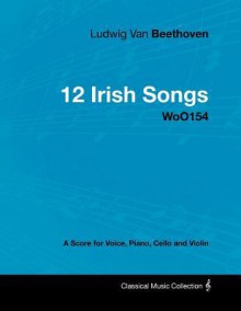 Ludwig Van Beethoven - 12 Irish Songs - Woo154 - A Score for Voice, Piano, Cello and Violin - Ludwig van Beethoven