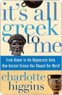 It's All Greek To Me: From Homer to the Hippocratic Oath, How Ancient Greece Has Shaped Our World - Charlotte Higgins