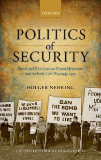 Politics of Security: British and West German Protest Movements and the Early Cold War, 1945-1970 - Holger Nehring