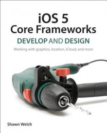 IOS 5 Core Frameworks: Develop and Design: Working with Graphics, Location, Icloud, and More - Shawn Welch