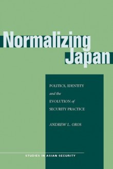 Normalizing Japan: Politics, Identity, and the Evolution of Security Practice - Andrew L. Oros