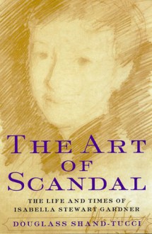 The Art Of Scandal: The Life And Times Of Isabella Stewart Gardner - Douglass Shand-Tucci