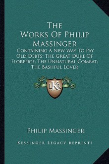 The Works of Philip Massinger: Containing a New Way to Pay Old Debts; The Great Duke of Florence; The Unnatural Combat; The Bashful Lover - Philip Massinger