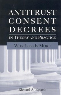 Antitrust Consent Decrees In Theory And Practice: Why Less Is More - Richard A. Epstein