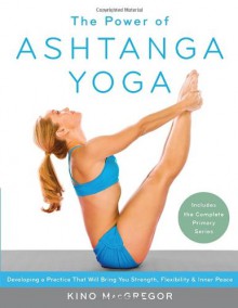 The Power of Ashtanga Yoga: Developing a Practice That Will Bring You Strength, Flexibility, and Inner Peace--Includes the complete Primary Series - Kino MacGregor