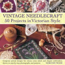 Vintage Needlecraft: 50 Projects in Victorian Style: Gorgeous Period Designs for Classic Cross Stitch and Elegant Embroidery, Shown in Step-By-Step Photographs and Patterns - Dorothy Wood