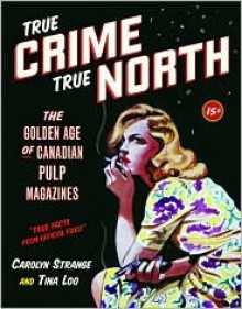 True Crime, True North: The Golden Age of Canadian Pulp Magazines - Carolyn Strange, Tina Loo