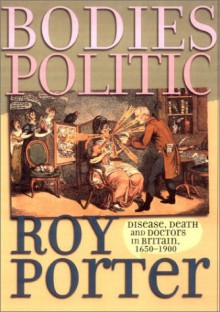 Bodies Politic: Disease, Death and Doctors in Britain, 1650 1900 - Roy Porter