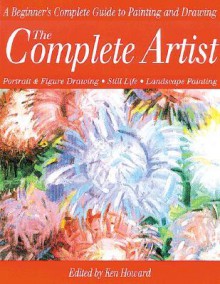 The Complete Artist: A Beginner's Complete Guide to Portrait Drawing, Figure Drawing, Still Life and Landscape Painting - Ken Howard