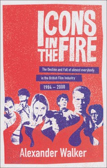 Icons in the Fire: The Decline and Fall of Almost Everybody in the British Film Industry 1984-2000 - Alexander Walker, Joseph Connolly