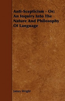 Anti-Scepticism - Or; An Inquiry Into the Nature and Philosophy of Language - James Wright