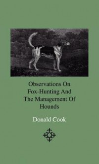 Observations on Fox-Hunting and the Management of Hounds in the Kennel and the Field. Addressed to a Young Sportman, about to Undertake a Hunting Establishment - Donald Cook