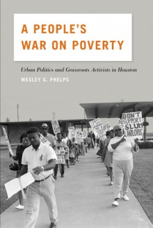 A People's War on Poverty: Urban Politics, Grassroots Activists, and the Struggle for Democracy in Houston, 1964-1976 - Wesley G. Phelps