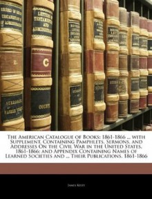 The American Catalogue of Books: 1861-1866 ... with Supplement, Containing Pamphlets, Sermons, and Addresses On the Civil War in the United States, ... and ... Their Publications, 1861-1866 - James Kelly