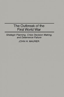 The Outbreak of the First World War: Strategic Planning, Crisis Decision Making, and Deterrence Failure - John H. Maurer