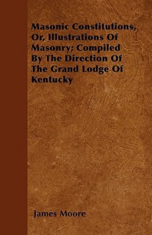 Masonic Constitutions, Or, Illustrations of Masonry; Compiled by the Direction of the Grand Lodge of Kentucky - James Moore