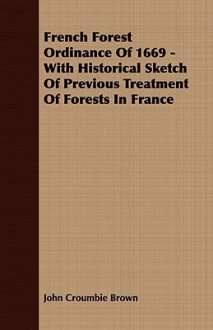 French Forest Ordinance of 1669 - With Historical Sketch of Previous Treatment of Forests in France - John Brown